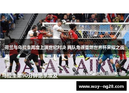 荷兰与乌拉圭再度上演世纪对决 两队角逐重燃世界杯荣耀之战