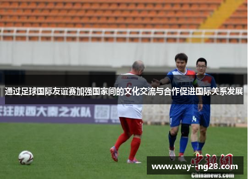 通过足球国际友谊赛加强国家间的文化交流与合作促进国际关系发展