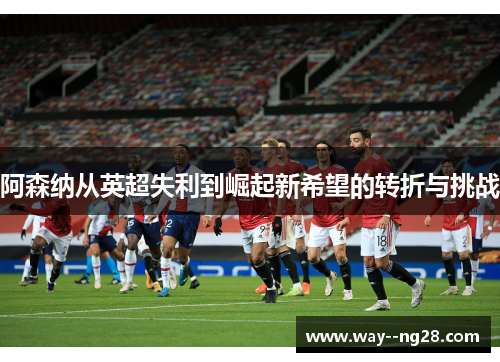 阿森纳从英超失利到崛起新希望的转折与挑战