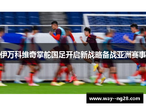 伊万科维奇掌舵国足开启新战略备战亚洲赛事