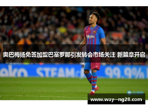 奥巴梅扬免签加盟巴塞罗那引发转会市场关注 新篇章开启